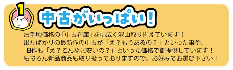 お手頃価格の 「中古在庫」 を幅広く沢山取り揃えています!
出たばかりの最新作の中古が「え?もうあるの?」といった事や、
旧作も「え?こんなに安いの?」といった価格で御提供しています!
もちろん新品商品も取り扱っておりますので、お好みでお選び下さい!