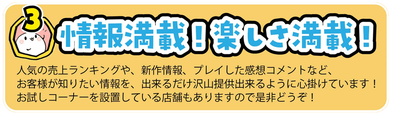人気の売上ランキングや、新作情報、プレイした感想コメントなど、
お客様が知りたい情報を、出来るだけ沢山提供出来るように心掛けています!
お試しコーナーを設置している店舗もありますので是非どうぞ!