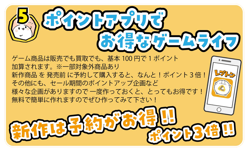 ゲーム商品は販売でも買取でも、基本100円で1ポイント
加算されます。 ※一部対象外商品あり
新作商品 を 発売前 に予約して購入すると、なんと!ポイント3倍!
その他にも、セール期間のポイントアップ企画など
様々な企画がありますので 一度作っておくと、とってもお得です!
無料で簡単に作れますのでぜひ作ってみて下さい!
