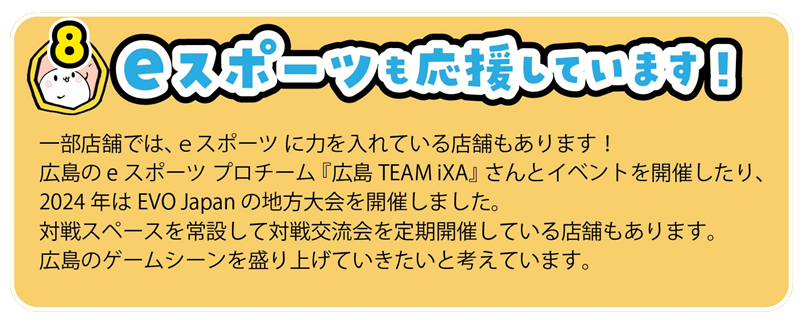 一部店舗では、eスポーツ に力を入れている店舗もあります!
広島のeスポーツ プロチーム 『広島TEAM iXA』 さんとイベントを開催したり、
2024年はEVO Japan の地方大会を開催しました。
対戦スペースを常設して対戦交流会を定期開催している店舗もあります。
広島のゲームシーンを盛り上げていきたいと考えています。